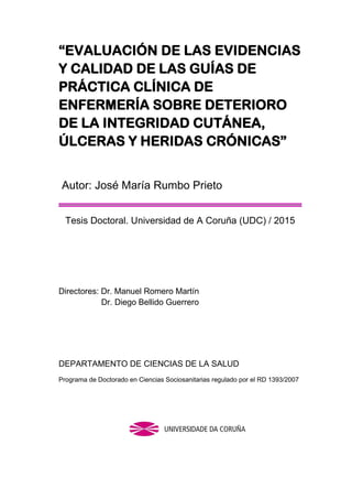 “EVALUACIÓN DE LAS EVIDENCIAS
Y CALIDAD DE LAS GUÍAS DE
PRÁCTICA CLÍNICA DE
ENFERMERÍA SOBRE DETERIORO
DE LA INTEGRIDAD CUTÁNEA,
ÚLCERAS Y HERIDAS CRÓNICAS”
Autor: José María Rumbo Prieto
Tesis Doctoral. Universidad de A Coruña (UDC) / 2015
Directores: Dr. Manuel Romero Martín
Dr. Diego Bellido Guerrero
DEPARTAMENTO DE CIENCIAS DE LA SALUD
Programa de Doctorado en Ciencias Sociosanitarias regulado por el RD 1393/2007
 
