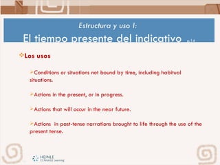 Estructura y uso I:
 El tiempo presente del indicativo                                   p.14


Los usos

   Conditions or situations not bound by time, including habitual
   situations.

   Actions in the present, or in progress.

   Actions that will occur in the near future.

   Actions in past-tense narrations brought to life through the use of the
   present tense.
 