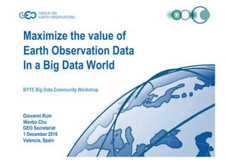 Maximize the value of
Earth Observation Data
In a Big Data World
BYTE Big Data Community Workshop
Giovanni Rum
Wenbo Chu
GEO Secretariat
1 December 2016
Valencia, Spain
 
