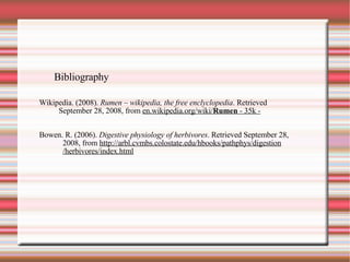 Bibliography Wikipedia. (2008).  Rumen – wikipedia, the free enclyclopedia . Retrieved September 28, 2008, from  en.wikipedia.org/wiki/ Rumen  - 35k - Bowen. R. (2006).  Digestive physiology of herbivores . Retrieved September 28, 2008, from  http://arbl.cvmbs.colostate.edu/hbooks/pathphys/digestion /herbivores/index.html 