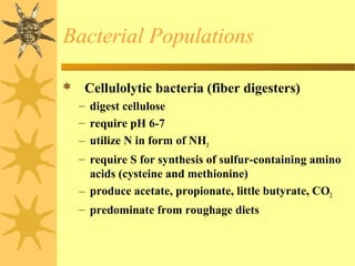  Cellulolytic bacteria (fiber digesters)
– digest cellulose
– require pH 6-7
– utilize N in form of NH3
– require S for synthesis of sulfur-containing amino
acids (cysteine and methionine)
– produce acetate, propionate, little butyrate, CO2
– predominate from roughage diets
Bacterial Populations
 