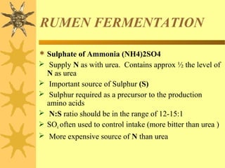 RUMEN FERMENTATION
 Sulphate of Ammonia (NH4)2SO4
 Supply N as with urea. Contains approx ½ the level of
N as urea
 Important source of Sulphur (S)
 Sulphur required as a precursor to the production
amino acids
 N:S ratio should be in the range of 12-15:1
 SO4 often used to control intake (more bitter than urea )
 More expensive source of N than urea
 