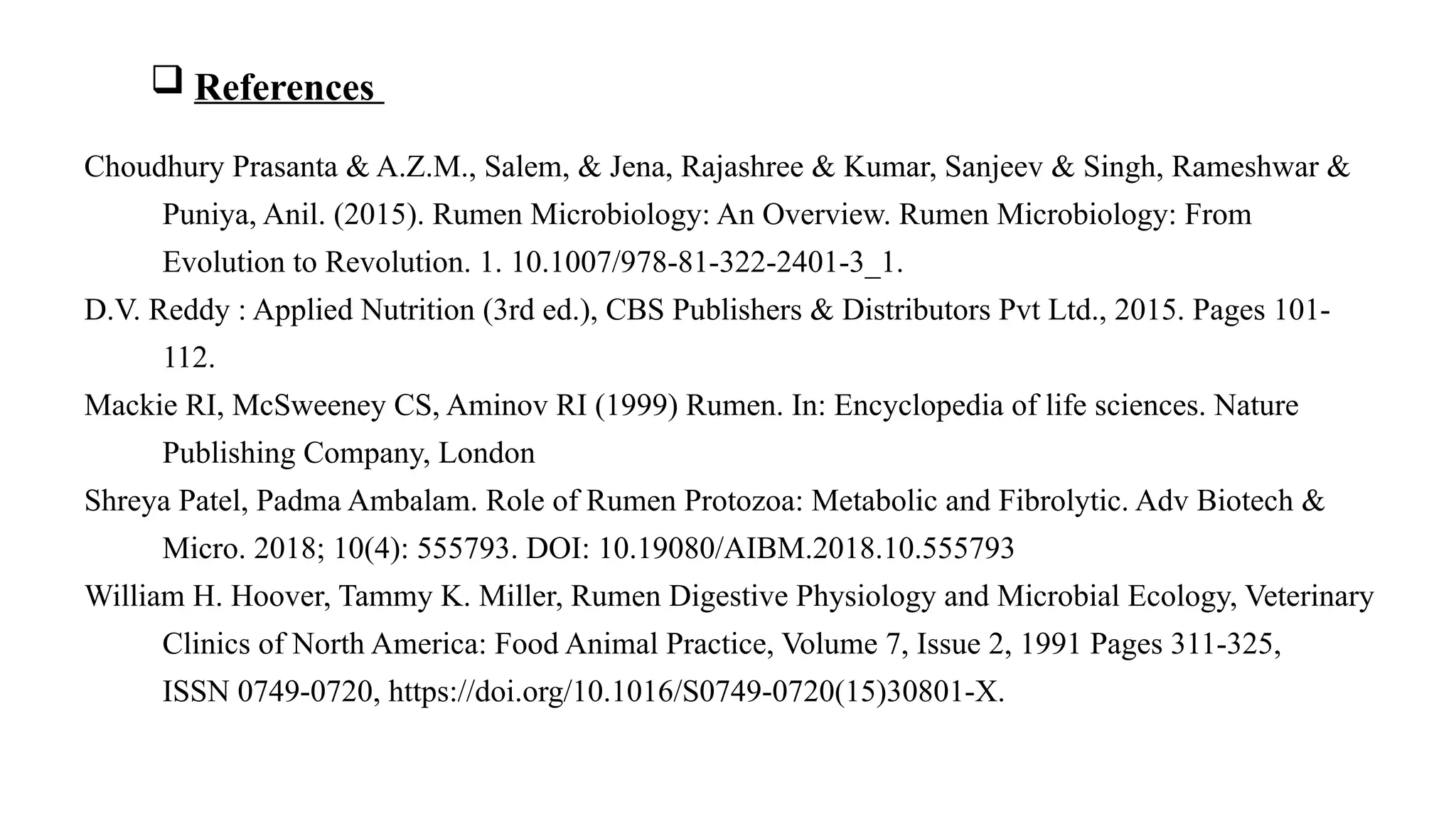 Choudhury Prasanta & A.Z.M., Salem, & Jena, Rajashree & Kumar, Sanjeev & Singh, Rameshwar &
Puniya, Anil. (2015). Rumen Microbiology: An Overview. Rumen Microbiology: From
Evolution to Revolution. 1. 10.1007/978-81-322-2401-3_1.
D.V. Reddy : Applied Nutrition (3rd ed.), CBS Publishers & Distributors Pvt Ltd., 2015. Pages 101-
112.
Mackie RI, McSweeney CS, Aminov RI (1999) Rumen. In: Encyclopedia of life sciences. Nature
Publishing Company, London
Shreya Patel, Padma Ambalam. Role of Rumen Protozoa: Metabolic and Fibrolytic. Adv Biotech &
Micro. 2018; 10(4): 555793. DOI: 10.19080/AIBM.2018.10.555793
William H. Hoover, Tammy K. Miller, Rumen Digestive Physiology and Microbial Ecology, Veterinary
Clinics of North America: Food Animal Practice, Volume 7, Issue 2, 1991 Pages 311-325,
ISSN 0749-0720, https://doi.org/10.1016/S0749-0720(15)30801-X.
 References
 