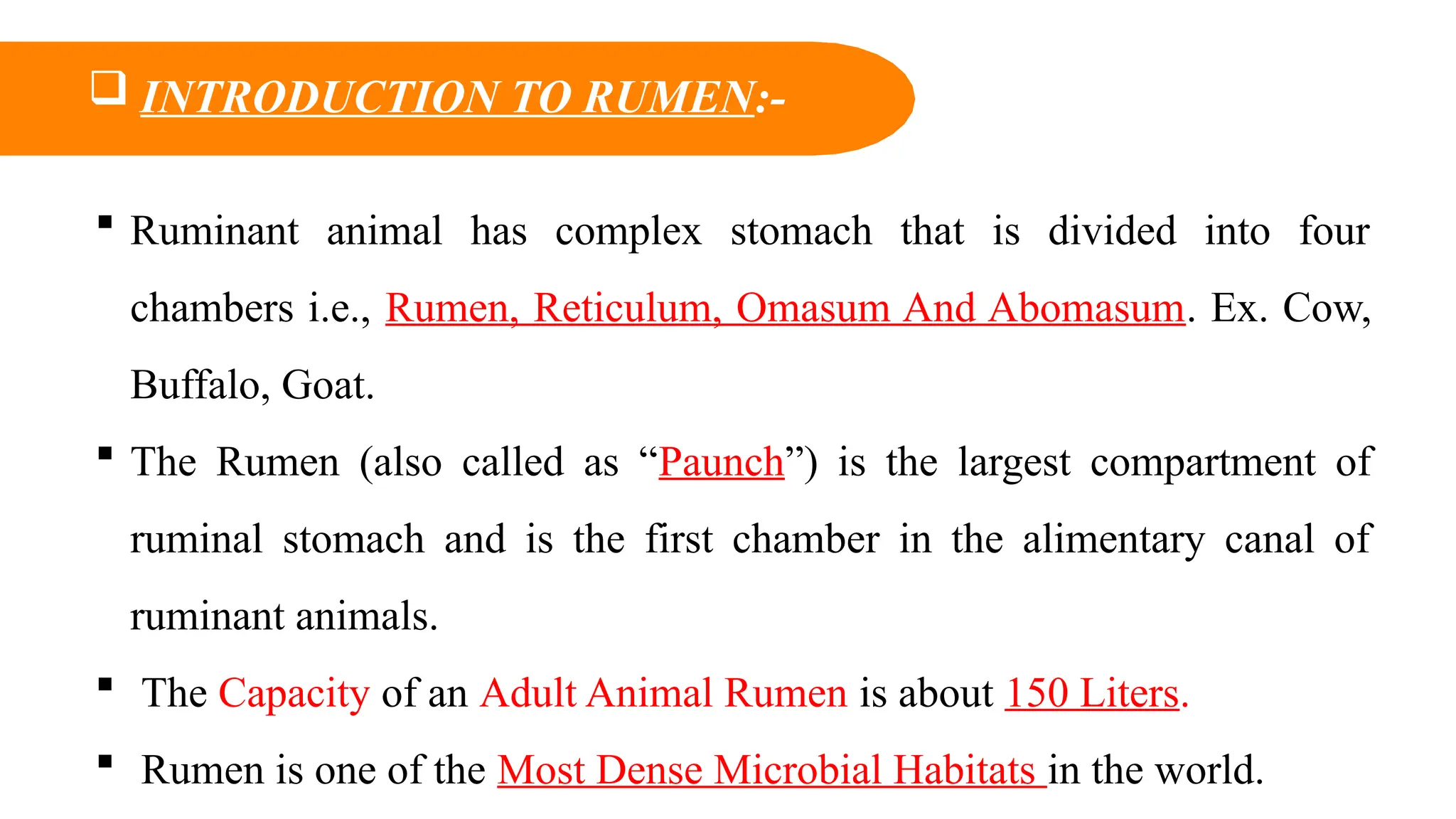  INTRODUCTION TO RUMEN:-
 Ruminant animal has complex stomach that is divided into four
chambers i.e., Rumen, Reticulum, Omasum And Abomasum. Ex. Cow,
Buffalo, Goat.
 The Rumen (also called as “Paunch”) is the largest compartment of
ruminal stomach and is the first chamber in the alimentary canal of
ruminant animals.
 The Capacity of an Adult Animal Rumen is about 150 Liters.
 Rumen is one of the Most Dense Microbial Habitats in the world.
 