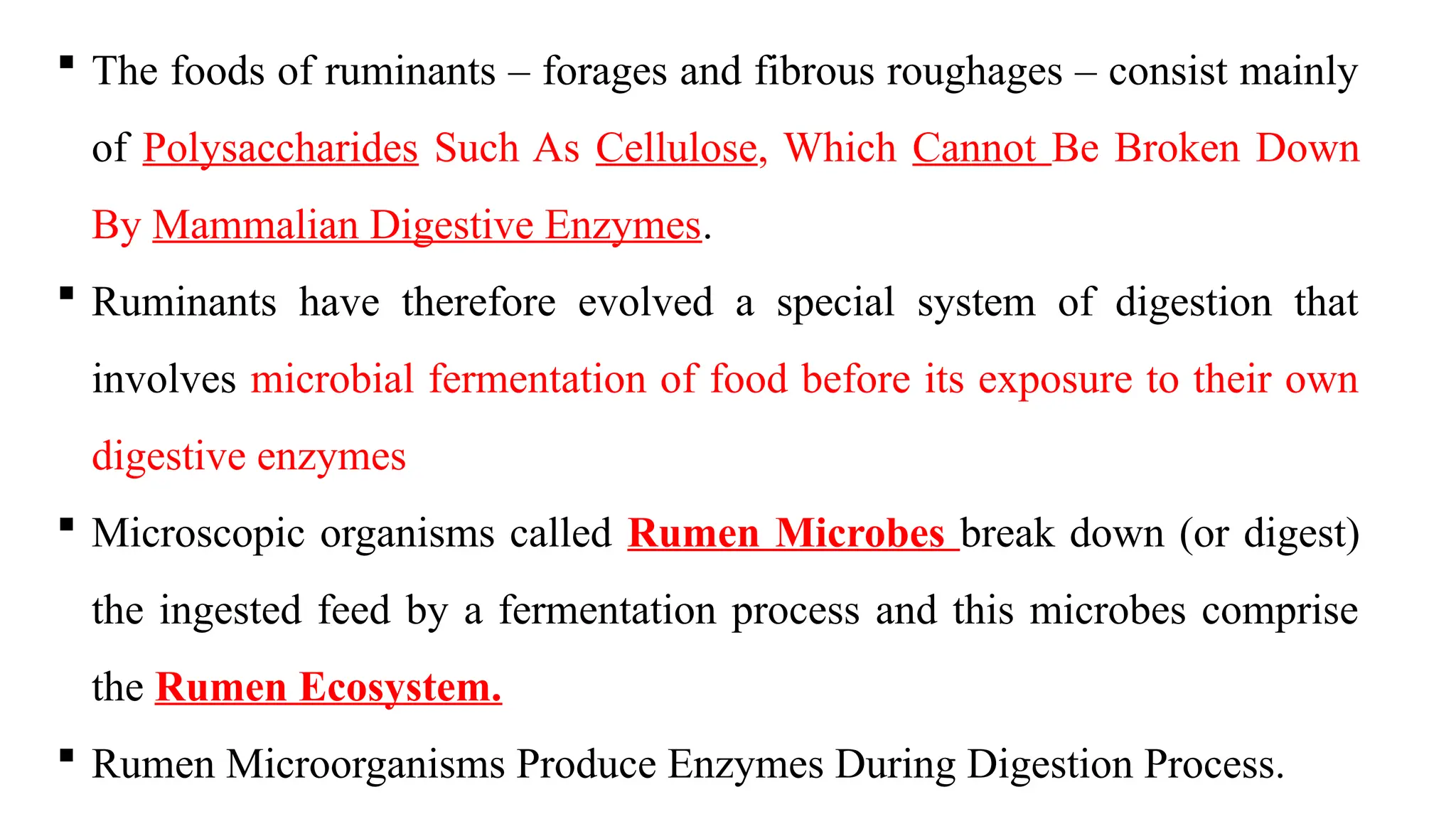  The foods of ruminants – forages and fibrous roughages – consist mainly
of Polysaccharides Such As Cellulose, Which Cannot Be Broken Down
By Mammalian Digestive Enzymes.
 Ruminants have therefore evolved a special system of digestion that
involves microbial fermentation of food before its exposure to their own
digestive enzymes
 Microscopic organisms called Rumen Microbes break down (or digest)
the ingested feed by a fermentation process and this microbes comprise
the Rumen Ecosystem.
 Rumen Microorganisms Produce Enzymes During Digestion Process.
 