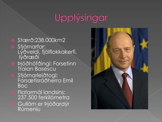 UpplýsingarStærð:238.000km2Stjórnarfar: Lýðveldi, fjölflokkakerfi, lýðræðiÞjóðhöfðingi: Forsetinn TraianBasescuStjórnarleiðtogi: Forsætisráðherra Emil BocFlatarmál landsins: 237.500 ferkílómetraGullörn er Þjóðardýr Rúmeníu