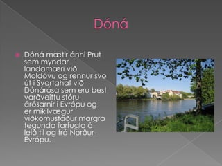DónáDóná mætir ánni Prut sem myndar landamæri við Moldóvu og rennur svo út í Svartahaf við Dónárósa sem eru best varðveittu stóru árósarnir í Evrópu og  er mikilvægur viðkomustaður margra tegunda farfugla á leið til og frá Norður-Evrópu.
