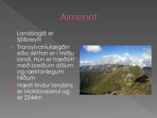 Almennt    Landslagið er fjölbreyttTransylvaníulægðin eða sléttan er í miðju landi. Hún er hæðótt með breiðum dölum og ræktanlegum hlíðumHæsti tindur landsins er Moldoveanul og er 2544m