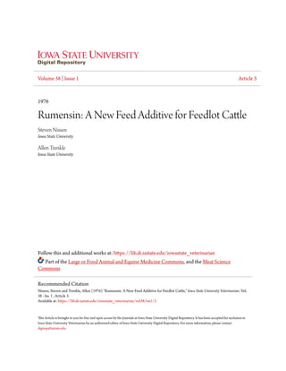 Volume 38 | Issue 1 Article 3
1976
Rumensin: A New Feed Additive for Feedlot Cattle
Steven Nissen
Iowa State University
Allen Trenkle
Iowa State University
Follow this and additional works at: https://lib.dr.iastate.edu/iowastate_veterinarian
Part of the Large or Food Animal and Equine Medicine Commons, and the Meat Science
Commons
This Article is brought to you for free and open access by the Journals at Iowa State University Digital Repository. It has been accepted for inclusion in
Iowa State University Veterinarian by an authorized editor of Iowa State University Digital Repository. For more information, please contact
digirep@iastate.edu.
Recommended Citation
Nissen, Steven and Trenkle, Allen (1976) "Rumensin: A New Feed Additive for Feedlot Cattle," Iowa State University Veterinarian: Vol.
38 : Iss. 1 , Article 3.
Available at: https://lib.dr.iastate.edu/iowastate_veterinarian/vol38/iss1/3
 
