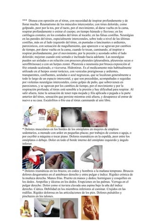 *** Disnea con opresión en el tórax, con necesidad de inspirar profundamente y de
llorar mucho. Reumatismo de los músculos intercostales; con tórax dolorido, como
golpeado, peor por la tos, por el tacto, por el movimiento, al darse vuelta en la cama,
respirar profundamente o estirar el cuerpo; en tiempo húmedo y lluvioso; en los
cartílagos costales; en los costados del tórax al tocarlo; en las falsas costillas. Neuralgias
en las paredes del tórax, especialmente intercostales, sobre todo a nivel de las últimas
costillas, más en el lado izquierdo del tórax, en puntadas o lancinantes o ardientes,
paroxísticos, con sensación de magullamiento, que aparecen o se agravan por cambios
de tiempo, por darse vuelta en la cama, cuando lo tocan, caminando, al inspirar o
respirar profundamente, por el movimiento, por la presión y acostado sobre el lado
dolorido; mejoran cuando está sentado e inclinado hacia adelante. Las neuralgias
pueden ser aisladas o en relación con procesos pleurales (pleurodinia, pleuresías secas o
serofibrinosas) o con un herpes zoster. Pleuresía o neumonía por brusca exposición al
frío estando acalorado, o viceversa. Hidrotórax. Es el medicamento más habitualmente
utilizado en el herpes zoster torácico, con vesículas prurigínosas y ardientes,
transparentes, confluentes, azuladas o azul negruzcas, que se localizan generalmente a
todo lo largo de un espacio intercostal, y que son precedidas, acompañadas o seguidas
por violentas neuralgias intercostales, como golpes de puño, que sobrevienen en
paroxismos, y se agravan por los cambios de tiempo, por el movimiento y por la
respiración profunda; el tórax está sensible a la presión y hay dificultad para respirar. Al
salir afuera, tiene la sensación de tener ropa mojada y fría aplicada o pegada a la parte
anterior del tórax, sensación que persiste mientras está afuera, y desaparece al entrar de
nuevo a su casa. Escalofríos o frío esa el tórax caminando al aire libre.




* Dolores musculares en los bordes de los omóplatos en mujeres de empleos
sedentarios, a menudo con ardor en pequeñas placas; por trabajos de costura o aguja, o
por escribir a máquina o tocar piano. Dolores reumáticos en la espalda, peor entre los
omóplatos o debajo. Dolor en todo el borde interno del omóplato izquierdo y ángulo
inferior.




* Dolores reumáticas en los brazos; en codos y hombros a la mañana temprano. Bruscos
dolores desgarrantes en el antebrazo derecho y entre pulgar e índice. Rigidez crónica de
la muñeca derecha. Manos frías. Prurito en manos y dedos; hormigueo y cosquilleo en
los dedos. Ampollas y úlceras en los dedos. Erupciones en las palmas. Verruga en el
pulgar derecho. Dolor como si tuviera clavada una espina bajo la uña del índice
derecho. Ciática. Debilidad en los miembros inferiores al caminar. Crujidos en las
rodillas. Rigidez dolorosa en las articulaciones de los pies. Dolores pulsátiles y
pinchazos en los talones.
 