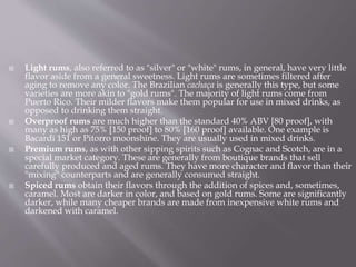  Light rums, also referred to as "silver" or "white" rums, in general, have very little
flavor aside from a general sweetness. Light rums are sometimes filtered after
aging to remove any color. The Brazilian cachaça is generally this type, but some
varieties are more akin to "gold rums". The majority of light rums come from
Puerto Rico. Their milder flavors make them popular for use in mixed drinks, as
opposed to drinking them straight.
 Overproof rums are much higher than the standard 40% ABV [80 proof], with
many as high as 75% [150 proof] to 80% [160 proof] available. One example is
Bacardi 151 or Pitorro moonshine. They are usually used in mixed drinks.
 Premium rums, as with other sipping spirits such as Cognac and Scotch, are in a
special market category. These are generally from boutique brands that sell
carefully produced and aged rums. They have more character and flavor than their
"mixing" counterparts and are generally consumed straight.
 Spiced rums obtain their flavors through the addition of spices and, sometimes,
caramel. Most are darker in color, and based on gold rums. Some are significantly
darker, while many cheaper brands are made from inexpensive white rums and
darkened with caramel.
 