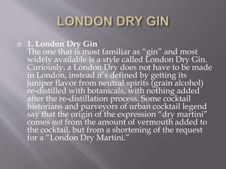  1. London Dry Gin
The one that is most familiar as “gin” and most
widely available is a style called London Dry Gin.
Curiously, a London Dry does not have to be made
in London, instead it’s defined by getting its
juniper flavor from neutral spirits (grain alcohol)
re-distilled with botanicals, with nothing added
after the re-distillation process. Some cocktail
historians and purveyors of urban cocktail legend
say that the origin of the expression “dry martini”
comes not from the amount of vermouth added to
the cocktail, but from a shortening of the request
for a “London Dry Martini.”
 