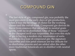 
The last style of gin, compound gin, was probably the
most prevalent in the early days of gin production,
when it was the beverage of choice for the working
classes and the out-of-work. Compound gin derives its
flavor from essences that are added to neutral grain
spirits, with no re-distillation. One of those “essences”
in the cheapest swill was turpentine. But even this style
of gin is having a modern day renaissance of sorts.
Hendricks is a type of compound gin: the signature
cucumber and rose petal essences are too delicate for
re-distillation process and are added after the other
more traditional botanicals are re-distilled with neutral
spirits.
 