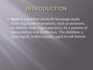  Rum is a distilled alcoholic beverage made
from sugarcane byproducts, such as molasses,
or directly from sugarcane juice, by a process of
fermentation and distillation. The distillate, a
clear liquid, is then usually aged in oak barrels.
 