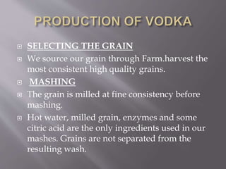  SELECTING THE GRAIN
 We source our grain through Farm.harvest the
most consistent high quality grains.
 MASHING
 The grain is milled at fine consistency before
mashing.
 Hot water, milled grain, enzymes and some
citric acid are the only ingredients used in our
mashes. Grains are not separated from the
resulting wash.
 