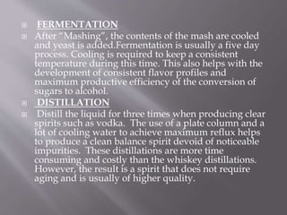  FERMENTATION
 After “Mashing”, the contents of the mash are cooled
and yeast is added.Fermentation is usually a five day
process. Cooling is required to keep a consistent
temperature during this time. This also helps with the
development of consistent flavor profiles and
maximum productive efficiency of the conversion of
sugars to alcohol.
 DISTILLATION
 Distill the liquid for three times when producing clear
spirits such as vodka. The use of a plate column and a
lot of cooling water to achieve maximum reflux helps
to produce a clean balance spirit devoid of noticeable
impurities. These distillations are more time
consuming and costly than the whiskey distillations.
However, the result is a spirit that does not require
aging and is usually of higher quality.
 