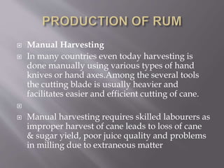  Manual Harvesting
 In many countries even today harvesting is
done manually using various types of hand
knives or hand axes.Among the several tools
the cutting blade is usually heavier and
facilitates easier and efficient cutting of cane.

 Manual harvesting requires skilled labourers as
improper harvest of cane leads to loss of cane
& sugar yield, poor juice quality and problems
in milling due to extraneous matter
 
