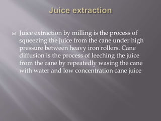  Juice extraction by milling is the process of
squeezing the juice from the cane under high
pressure between heavy iron rollers. Cane
diffusion is the process of leeching the juice
from the cane by repeatedly wasing the cane
with water and low concentration cane juice
 