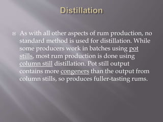  As with all other aspects of rum production, no
standard method is used for distillation. While
some producers work in batches using pot
stills, most rum production is done using
column still distillation. Pot still output
contains more congeners than the output from
column stills, so produces fuller-tasting rums.
 