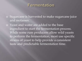  Sugarcane is harvested to make sugarcane juice
and molasses.
 Yeast and water are added to the base
ingredient to start the fermentation process.
While some rum producers allow wild yeasts
to perform the fermentation, most use specific
strains of yeast to help provide a consistent
taste and predictable fermentation time.
 