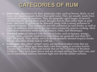  Dark rums, also known by their particular color, such as brown, black, or red
rums, are classes a grade darker than gold rums. They are usually made from
caramelized sugar or molasses. They are generally aged longer, in heavily
charred barrels, giving them much stronger flavors than either light or gold
rums, and hints of spices can be detected, along with a strong molasses or
caramel overtone. They commonly provide substance in rum drinks, as well as
color. In addition, dark rum is the type most commonly used in cooking. Most
dark rums come from areas such as Jamaica, Haiti, and Martinique.
 Flavored rums are infused with flavors of fruits, such as banana, mango,
orange, citrus, coconut, starfruit or lime. These are generally less than 40%
ABV [80 proof]. They mostly serve to flavor similarly-themed tropical drinks
but are also often drunk neat or with ice.
 Gold rums, also called "amber" rums, are medium-bodied rums that are
generally aged. These gain their dark color from aging in wooden barrels
(usually the charred, white oak barrels that are the byproduct of Bourbon
whiskey). They have more flavor and are stronger-tasting than light rum, and
can be considered midway between light rum and the darker varieties.
 