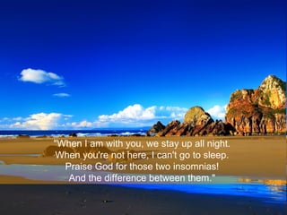 "When I am with you, we stay up all night.
When you're not here, I can't go to sleep.
Praise God for those two insomnias!
...