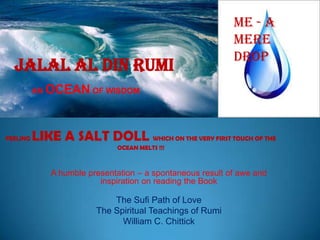 JALAL AL DIN RUMI

ME - A
MERE
DROP

AN OCEAN OF WISDOM

FEELING

LIKE A SALT DOLL WHICH ON THE VERY FIRST TOUCH OF THE
OCEAN MELTS !!!

A humble presentation – a spontaneous result of awe and
inspiration on reading the Book

The Sufi Path of Love
The Spiritual Teachings of Rumi
William C. Chittick

 