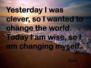 Yesterday I was
clever, so I wanted to
change the world.
Today I am wise, so I
am changing myself.
Rumi
 