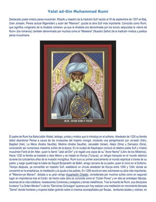Yalal ad-Din Muhammad Rumi
Destacado poeta místico persa musulmán, filósofo y maestro de la tradición Sufí nacido el 30 de septiembre de 1207 en Balj,
Gran Jorasán, Persia (actual Afganistán) y autor del "Masnavi", quizás la obra Sufí más importante. Conocido como Rumi,
que significa «originario de la Anatolia romana» ya que la Anatolia era denominada por los turcos selyúcidas la «tierra de
Rum» (los romanos); también denominado por muchos como el “Mawlana” (Nuestro Señor) de la tradición mística y poética
persa musulmana.
El padre de Rumi fue Baha'uddin Walad, teólogo, jurista y místico que lo introdujo en el sufismo. Alrededor de 1220 su familia
debió abandonar Persia a causa de las invasiones del imperio mongol, iniciando una peregrinación por Jorasán (Irán),
Bagdad (Irak), La Meca (Arabia Saudita), Medina (Arabia Saudita), Jerusalén (Israel), Alepo (Siria) y Damasco (Siria),
conociendo así numerosos maestros sufíes de la época. En la ciudad de Nayshapur conoció al célebre poeta Sufí y místico
musulmán Farid al-din Attar, quien lo llamó "Jalal ad-Din" y le regaló una copia de su "Asrar Nama" (Libro de los Misterios).
Hacia 1230 la familia se trasladó a Asia Menor y se instaló en Konya (Turquía), un refugio tranquilo en el mundo islámico
durante los turbulentos años de la invasión mongólica. Rumi tuvo su primer acercamiento al mundo espiritual a través de su
padre, y luego quedó bajo la tutela de Sayyid Burjanedín de Balkh, amigo cercano de su padre, quien lo inició en el Sufismo.
Tiempo después, ya convertido en maestro Sufí, estableció un círculo alrededor de Konya entre 1240 y 1244, donde se
concentró en la enseñanza, la meditación y la ayuda a los pobres. En 1258 reunió en seis volúmenes su obra más importante,
el "Masnavi-ye Manavi", dictada a su gran amigo Husamedín Chelebi, considerada por muchos sufíes como en segundo
lugar en importancia tras el Corán; de hecho esta obra es conocida como el “Corán Persa” y en ella se entretejen fábulas,
escenas de la vida cotidiana, revelaciones Coránicas y exégesis y temas metafísicos. Tras la muerte de Rumi, sus discípulos
fundaron "La Orden Mevleví" o de los "Derviches Giróvagos" quienes aún hoy realizan una meditación en movimiento llamada
"Semá" donde hombres y mujeres bailan girando sobre sí mismos acompañados por flautas, tambores laúdes y violines, en
 