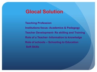 Glocal SolutionTeaching ProfessionInstitutions focus- Academics & PedagogyTeacher Development- Re skilling and TrainingRole of a Teacher- Information to knowledgeRole of schools – Schooling to EducationSoft Skills