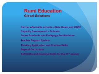 Rumi Education Glocal SolutionsPartner Affordable schools –State Board and CBSECapacity Development – SchoolsFocus Academic and Pedagogy ArchitechtureTeacher Support SystemThinking Application and Creative SkillsBeyond Curriculum Soft Skills and Essential Skills for the 21st century