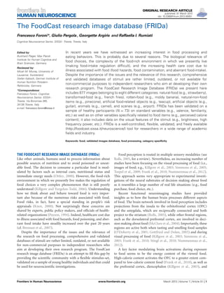 ORIGINAL RESEARCH ARTICLE
published: 01 March 2013
doi: 10.3389/fnhum.2013.00051

HUMAN NEUROSCIENCE

The FoodCast research image database (FRIDa)
Francesco Foroni*, Giulio Pergola , Georgette Argiris and Raffaella I. Rumiati
Cognitive Neuroscience Sector, SISSA - Trieste, Trieste, Italy

Edited by:
Burkhard Pleger, Max Planck
Institute for Human Cognitive and
Brain Sciences, Germany
Reviewed by:
Micah M. Murray, University of
Lausanne, Switzerland
Stefan Kabisch, German Institute of
Human Nutrition PotsdamRehbrücke, Germany
*Correspondence:
Francesco Foroni, Cognitive
Neuroscience Sector, SISSA Trieste, Via Bonomea 265,
34136 Trieste, Italy.
e-mail: francesco.foroni@sissa.it

In recent years we have witnessed an increasing interest in food processing and
eating behaviors. This is probably due to several reasons. The biological relevance of
food choices, the complexity of the food-rich environment in which we presently live
(making food-intake regulation difﬁcult), and the increasing health care cost due to
illness associated with food (food hazards, food contamination, and aberrant food-intake).
Despite the importance of the issues and the relevance of this research, comprehensive
and validated databases of stimuli are rather limited, outdated, or not available for
non-commercial purposes to independent researchers who aim at developing their own
research program. The FoodCast Research Image Database (FRIDa) we present here
includes 877 images belonging to eight different categories: natural-food (e.g., strawberry),
transformed-food (e.g., french fries), rotten-food (e.g., moldy banana), natural-non-food
items (e.g., pinecone), artiﬁcial food-related objects (e.g., teacup), artiﬁcial objects (e.g.,
guitar), animals (e.g., camel), and scenes (e.g., airport). FRIDa has been validated on a
sample of healthy participants (N = 73) on standard variables (e.g., valence, familiarity,
etc.) as well as on other variables speciﬁcally related to food items (e.g., perceived calorie
content); it also includes data on the visual features of the stimuli (e.g., brightness, high
frequency power, etc.). FRIDa is a well-controlled, ﬂexible, validated, and freely available
(http://foodcast.sissa.it/neuroscience/) tool for researchers in a wide range of academic
ﬁelds and industry.
Keywords: food, validated images database, food processing, category speciﬁcity

THE FOODCAST RESEARCH IMAGE DATABASE (FRIDa)
Like other animals, humans need to process information about
possible sources of nutrition and to avoid poisoned or uneatable food. The decision to consume a particular food is modulated by factors such as internal cues, nutritional status and
immediate energy needs (Ottley, 2000). However, the food-rich
environment in which we presently live makes the regulation of
food choices a very complex phenomenon that is still poorly
understood (Killgore and Yurgelun-Todd, 2006). Understanding
how we think about and behave toward food is very important also because of the numerous risks associated with food.
Food risks, in fact, have a special standing in people’s risk
appraisals (Knox, 2000). Not surprisingly these concerns are
shared by experts, public policy makers, and ofﬁcials of healthrelated organizations (Payson, 1994). Indeed, healthcare cost due
to illness associated with food hazards, food poisoning, and aberrant food intake have steadily increased over the past 20 years
(cf. Brennan et al., 2007).
Despite the importance of the issues and the relevance of
the research on food processing, comprehensive and validated
databases of stimuli are rather limited, outdated, or not available
for non-commercial purposes to independent researchers who
aim at developing their own research program. The FoodCast
research image database (FRIDa) is an attempt to ﬁll this gap by
providing the scientiﬁc community with a ﬂexible stimulus-set,
validated on a sample of young healthy individuals and that could
be used for neuroscientiﬁc investigations.

Frontiers in Human Neuroscience

Food perception is routed in multiple sensory modalities (see
Rolls, 2005, for a review). Nevertheless, an increasing number of
studies have been focusing on the visual processing of food (i.e.,
images of food; e.g., Killgore et al., 2003; Simmons et al., 2005;
Toepel et al., 2009; Frank et al., 2010; Nummenmaa et al., 2012).
This approach seems very appropriate to experimental investigations of the neural substrates of decision making about food
as it resembles a large number of real life situations (e.g., food
purchase, food choice, etc.).
Recent functional neuroimaging studies have provided
insights as to how the human brain processes different aspects
of food. The brain network involved in food perception includes
projections from the insula to the orbitofrontal cortex (OFC)
and the amygdala, which are reciprocally connected and both
project to the striatum (Rolls, 2005), while other frontal regions,
such as the dorsolateral prefrontal cortex, are involved in decision making about food (McClure et al., 2004). Importantly, these
regions are active both when tasting and smelling food samples
(O’Doherty et al., 2001; Gottfried and Dolan, 2003) and during
visual processing of food (Killgore et al., 2003; Simmons et al.,
2005; Frank et al., 2010; Stingl et al., 2010; Nummenmaa et al.,
2012).
A key factor modulating brain activations during exposure
to food seems to be the energy content of the viewed food.
High-calorie content activates the OFC to a greater extent compared to low-calorie content food (Frank et al., 2010), as well as
the prefrontal cortex, diencephalon (Killgore et al., 2003), and

www.frontiersin.org

March 2013 | Volume 7 | Article 51 | 1

 
