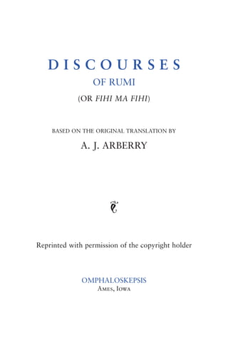 DISCOURSES
                 OF RUMI
             (OR FIHI MA FIHI)



    BASED ON THE ORIGINAL TRANSLATION BY

              A. J. ARBERRY




                       J


Reprinted with permission of the copyright holder



              OMPHALOSKEPSIS
                   Ames, Iowa
 