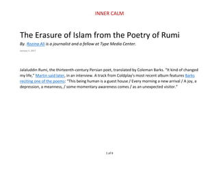 INNER CALM
1 of 9
The Erasure of Islam from the Poetry of Rumi
By. Rozina Ali is a journalist and a fellow at Type Media Center.
January 5, 2017
Jalaluddin Rumi, the thirteenth-century Persian poet, translated by Coleman Barks. “It kind of changed
my life,” Martin said later, in an interview. A track from Coldplay’s most recent album features Barks
reciting one of the poems: “This being human is a guest house / Every morning a new arrival / A joy, a
depression, a meanness, / some momentary awareness comes / as an unexpected visitor.”
 