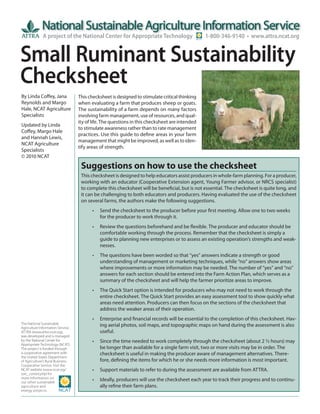 A project of the National Center for Appropriate Technology                       1-800-346-9140 • www.attra.ncat.org


Small Ruminant Sustainability
Checksheet
By Linda Coffey, Jana              This checksheet is designed to stimulate critical thinking
Reynolds and Margo                 when evaluating a farm that produces sheep or goats.
Hale, NCAT Agriculture             The sustainability of a farm depends on many factors
Specialists                        involving farm management, use of resources, and qual-
                                   ity of life. The questions in this checksheet are intended
Updated by Linda
                                   to stimulate awareness rather than to rate management
Coffey, Margo Hale
                                   practices. Use this guide to define areas in your farm
and Hannah Lewis,
                                   management that might be improved, as well as to iden-
NCAT Agriculture
                                   tify areas of strength.
Specialists
© 2010 NCAT

                                    Suggestions on how to use the checksheet
                                    This checksheet is designed to help educators assist producers in whole-farm planning. For a producer,
                                    working with an educator (Cooperative Extension agent, Young Farmer advisor, or NRCS specialist)
                                    to complete this checksheet will be beneficial, but is not essential. The checksheet is quite long, and
                                    it can be challenging to both educators and producers. Having evaluated the use of the checksheet
                                    on several farms, the authors make the following suggestions.
                                         •   Send the checksheet to the producer before your first meeting. Allow one to two weeks
                                             for the producer to work through it.
                                         •   Review the questions beforehand and be flexible. The producer and educator should be
                                             comfortable working through the process. Remember that the checksheet is simply a
                                             guide to planning new enterprises or to assess an existing operation’s strengths and weak-
                                             nesses.
                                         •   The questions have been worded so that “yes” answers indicate a strength or good
                                             understanding of management or marketing techniques, while “no” answers show areas
                                             where improvements or more information may be needed. The number of “yes” and “no”
                                             answers for each section should be entered into the Farm Action Plan, which serves as a
                                             summary of the checksheet and will help the farmer prioritize areas to improve.
                                         •   The Quick Start option is intended for producers who may not need to work through the
                                             entire checksheet. The Quick Start provides an easy assessment tool to show quickly what
                                             areas need attention. Producers can then focus on the sections of the checksheet that
                                             address the weaker areas of their operation.
                                         •   Enterprise and financial records will be essential to the completion of this checksheet. Hav-
The National Sustainable                     ing aerial photos, soil maps, and topographic maps on hand during the assessment is also
Agriculture Information Service,
ATTRA (www.attra.ncat.org),                  useful.
was developed and is managed
by the National Center for               •   Since the time needed to work completely through the checksheet (about 2 ½ hours) may
Appropriate Technology (NCAT).
The project is funded through                be longer than available for a single farm visit, two or more visits may be in order. The
a cooperative agreement with                 checksheet is useful in making the producer aware of management alternatives. There-
the United States Department
of Agriculture’s Rural Business-             fore, defining the items for which he or she needs more information is most important.
Cooperative Service. Visit the
NCAT website (www.ncat.org/              •   Support materials to refer to during the assessment are available from ATTRA.
sarc_current.php) for
more information on
our other sustainable
                                         •   Ideally, producers will use the checksheet each year to track their progress and to continu-
agriculture and                              ally refine their farm plans.
energy projects.
 