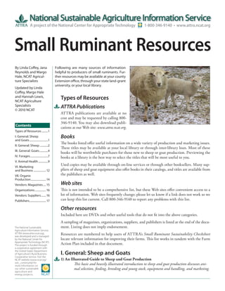 A project of the National Center for Appropriate Technology                        1-800-346-9140 • www.attra.ncat.org




Small Ruminant Resources
By Linda Coffey, Jana                     Following are many sources of information
Reynolds and Margo                        helpful to producers of small ruminants. Fur-
Hale, NCAT Agricul-                       ther resources may be available at your county
ture Specialists                          Extension office, through your state land-grant
                                          university, or your local library.
Updated by Linda
Coffey, Margo Hale
and Hannah Lewis,
NCAT Agriculture
                                             Types of Resources
Specialists
© 2010 NCAT
                                             ATTRA Publications
                                             ATTRA publications are available at no
                                             cost and may be requested by calling 800-
                                             346-9140. You may also download publi-
Contents                                     cations at our Web site: www.attra.ncat.org.
Types of Resources .........1
I. General: Sheep                            Books
and Goats ...........................1
                                             The books listed offer useful information on a wide variety of production and marketing issues.
II. General: Sheep ............2
                                             These titles may be available at your local library or through inter-library loan. Most of these
III. General: Goats ............4
                                             books will be worthwhile purchases for those new to sheep or goat production. Previewing the
IV. Forages ..........................7      books at a library is the best way to select the titles that will be most useful to you.
V. Animal Health ..............9
                                             Used copies may be available through on-line services or through other booksellers. Many sup-
VI. Marketing
and Business .................. 12           pliers of sheep and goat equipment also offer books in their catalogs, and titles are available from
VII. Organic                                 the publishers as well.
Production ...................... 14
Vendors: Magazines .... 15                   Web sites
Organizations ................ 16            This is not intended to be a comprehensive list, but these Web sites offer convenient access to a
Vendors: Suppliers ....... 16                lot of information. Web sites frequently change; please let us know if a link does not work so we
Publishers........................ 17        can keep this list current. Call 800-346-9140 to report any problems with this list.

                                             Other resources
                                             Included here are DVDs and other useful tools that do not fit into the above categories.
                                             A sampling of magazines, organizations, suppliers, and publishers is listed at the end of the docu-
The National Sustainable                     ment. Listing does not imply endorsement.
Agriculture Information Service,
ATTRA (www.attra.ncat.org),
was developed and is managed
                                             Resources are numbered to help users of ATTRA’s Small Ruminant Sustainability Checksheet
by the National Center for                   locate relevant information for improving their farms. This list works in tandem with the Farm
Appropriate Technology (NCAT).
The project is funded through                Action Plan included in that document.
a cooperative agreement with
the United States Department
of Agriculture’s Rural Business-             I. General: Sheep and Goats
Cooperative Service. Visit the
NCAT website (www.ncat.org/                  1) An Illustrated Guide to Sheep and Goat Production
sarc_current.php) for
more information on
                                                     This basic and heavily illustrated introduction to sheep and goat production discusses ani-
our other sustainable                                mal selection, feeding, breeding and young stock, equipment and handling, and marketing.
agriculture and
energy projects.
 