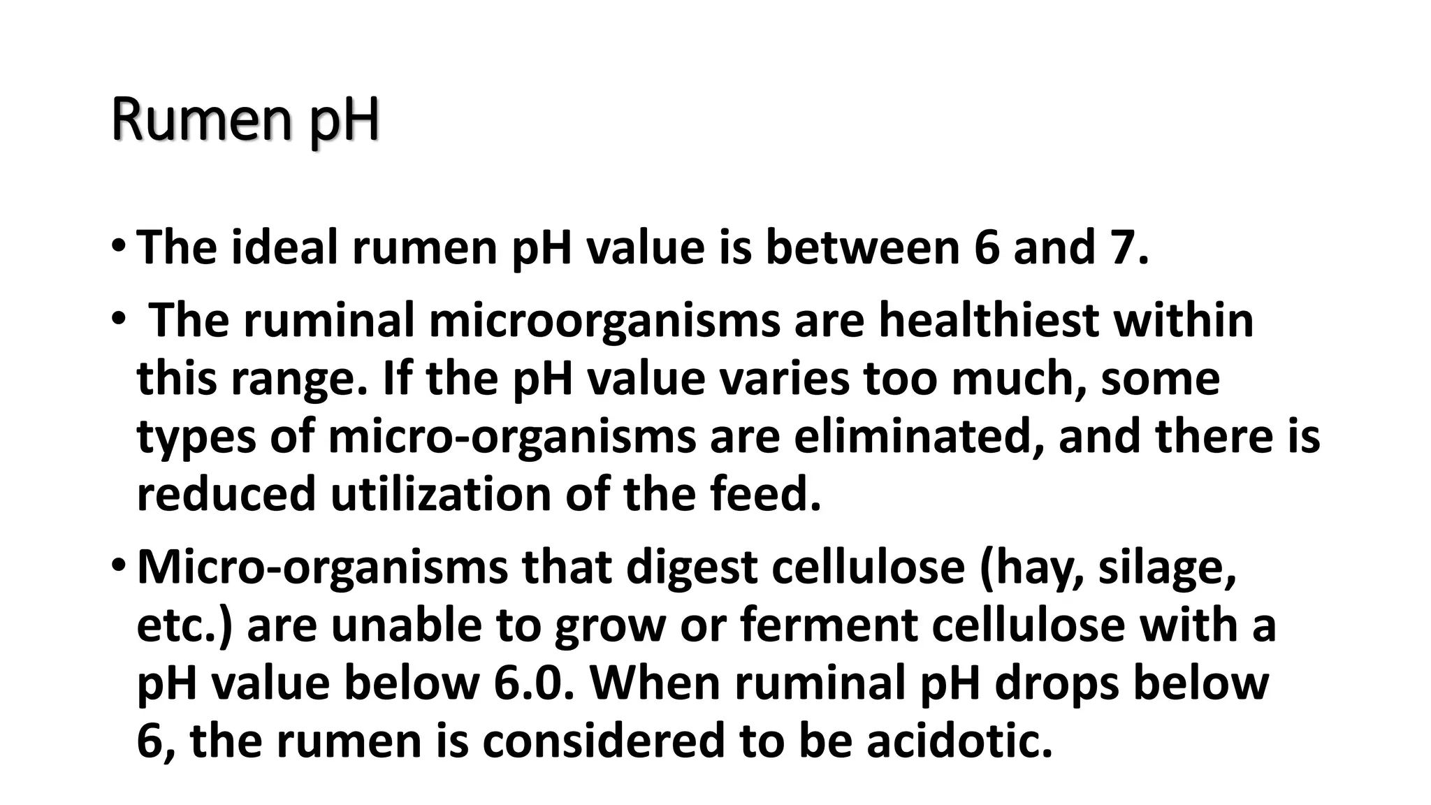 Rumen pH
• The ideal rumen pH value is between 6 and 7.
• The ruminal microorganisms are healthiest within
this range. If the pH value varies too much, some
types of micro-organisms are eliminated, and there is
reduced utilization of the feed.
• Micro-organisms that digest cellulose (hay, silage,
etc.) are unable to grow or ferment cellulose with a
pH value below 6.0. When ruminal pH drops below
6, the rumen is considered to be acidotic.