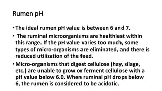 Rumen pH
• The ideal rumen pH value is between 6 and 7.
• The ruminal microorganisms are healthiest within
this range. If the pH value varies too much, some
types of micro-organisms are eliminated, and there is
reduced utilization of the feed.
• Micro-organisms that digest cellulose (hay, silage,
etc.) are unable to grow or ferment cellulose with a
pH value below 6.0. When ruminal pH drops below
6, the rumen is considered to be acidotic.
 