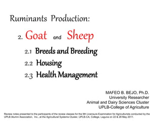 Ruminants Production:
2. Goat and Sheep
Review notes presented to the participants of the review classes for the 9th Licensure Examination for Agriculturists conducted by the
UPLB Alumni Association, Inc., at the Agricultural Systems Cluster, UPLB-CA, College, Laguna on 22 & 28 May 2011.
MAFEO B. BEJO, Ph.D.
University Researcher
Animal and Dairy Sciences Cluster
UPLB-College of Agriculture
2.1 Breeds and Breeding
2.2 Housing
2.3 HealthManagement
 