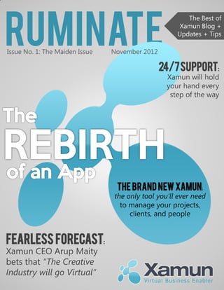 Ruminate
                                                       The Best of
                                                     Xamun Blog +
                                                    Updates + Tips

Issue No. 1: The Maiden Issue   November 2012

                                                24/7 Support:
                                                 Xamun will hold
                                                 your hand every
                                                  step of the way




                                 The Brand New Xamun:
                                the only tool you’ll ever need
                                  to manage your projects,
                                     clients, and people


Fearless Forecast:
Xamun CEO Arup Maity
bets that “The Creative
Industry will go Virtual”
 