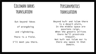 Coleman barks
translation
Out beyond ideas
of wrongdoing
and rightdoing.
There is a field.
I’ll meet you there.
Persianpoetics
translation
Beyond kufr and islam there
is a desert plain,
In the middle space are
passions reign,
When the gnostic arrives
there he’ll prostrate
himself.
Not kufr not islam nor is
there any space in that
domain.
 
