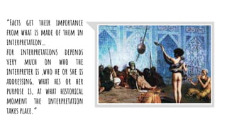 “Facts get their importance
from what is made of them in
interpretation…
for interpretations depends
very much on who the
interpreter is ,who he or she is
addressing, what his or her
purpose is, at what historical
moment the interpretation
takes place.”
 