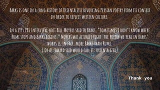 Barks is one in a long history of Orientalists divorcing Persian poetry from its context
in order to reflect western culture.
In a 1995 PBS interview, host Bill Moyers said to Barks, “Sometimes I don’t know where
Rumi stops and Barks begins.” Moyers was actually right: the poetry we read in Barks’
works is, in fact, more Barks than Rumi.
( Or As edward said would call it: orientalized)
Thank you
 