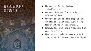 EDWARD SAID AND
ORIENTALISM
● He was a Palestinian
intellectual
● He was famous for his book
“Orientalism”
● Orientalism is the depiction
of Middle Eastern, Asian and
North African societies.
● Knowledge was seen through the
western lens
● Western scholars wrote about
the east in their own versions
 