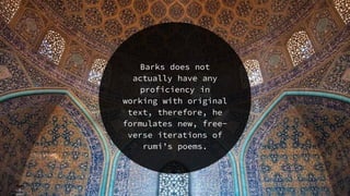 Barks does not
actually have any
proficiency in
working with original
text, therefore, he
formulates new, free-
verse iterations of
rumi’s poems.
 
