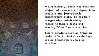 Unsurprisingly, Barks has been the
subject of numerous critiques from
scholars and journalistic
commentators alike. He has been
charged with unfaithfully
rendering Rumi’s texts and
erasing Islam from his works.
Rumi’s scholars such as Franklin
Lewis refer to Barks’ renderings
not as translations, but as
versions...
 