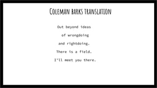 Coleman barks translation
Out beyond ideas
of wrongdoing
and rightdoing.
There is a field.
I’ll meet you there.
 