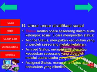 Tujuan
Materi
Contoh Soal
Uji Kompetensi
Referensi
D. Unsur-unsur stratifikasi sosial
1. Status Adalah posisi seseorang dalam suatu
kelompok sosial. 3 cara memperoleh status:
• Ascribe Status, merupakan kedudukan yang
di peroleh seseorang melalui kelahiran.
• Achived Status, merupakan status atau
kedudukan seseorang yang diperoleh
melalui usaha-usaha yang disengaja.
• Assigned Status, merupakan status atau
kedudukan yang diberikan.
 