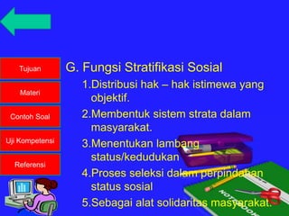 Tujuan
Materi
Contoh Soal
Uji Kompetensi
Referensi
G. Fungsi Stratifikasi Sosial
1.Distribusi hak – hak istimewa yang
objektif.
2.Membentuk sistem strata dalam
masyarakat.
3.Menentukan lambang
status/kedudukan
4.Proses seleksi dalam perpindahan
status sosial
5.Sebagai alat solidaritas masyarakat.
 