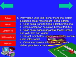 Tujuan
Materi
Contoh Soal
Uji Kompetensi
Referensi
5. Pernyataan yang tidak benar mengenai sistem
pelapisan sosial masyarakat Feodal adalah…
a. Kelas sosial yang tertinggi adalah brahmana
b. Sistem pelapisan sosialnya bersifat tertutup
c. Kelas sosial pada masyarakat feodal terbagi
dua yaitu lord dan vassal
d. Sangat membatasi terjadinya mobilitas vertikal
antar kelas sosial.
e. Vassal merupakan kelas terendah dalam
sistem pelapisan sosialnya
 